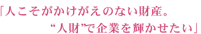 「人こそがかけがえのない財産。人財で企業を輝かせたい」